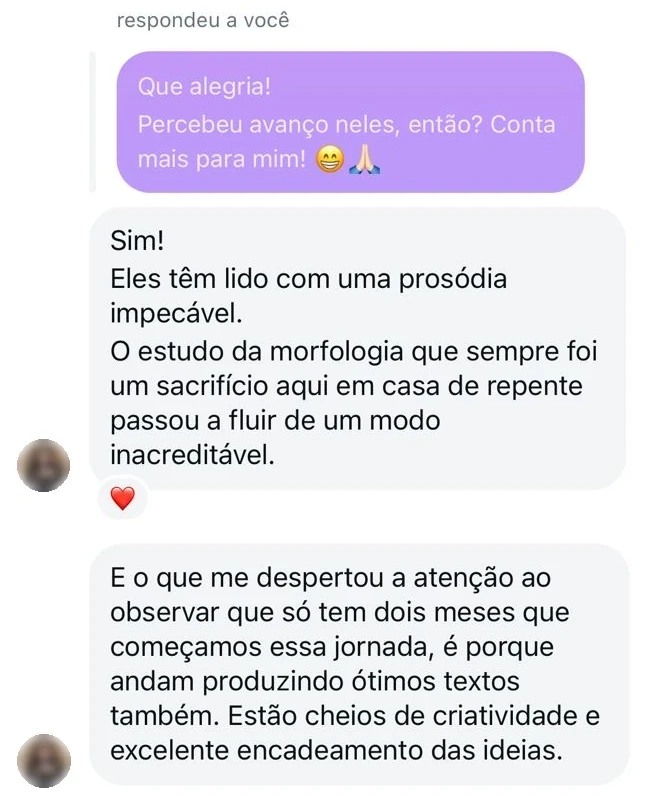 Conversa com uma aluna. Profª. Amanda: “Que alegria! Percebeu avanço neles, então? Conta mais para mim!” Aluna: “Sim! Eles têm lido com uma prosódia impecável. O estudo da morfologia, que sempre foi um sacrifício aqui em casa, de repente passou a fluir de um modo inacreditável. E o que me despertou a atenção, ao observar que só tem dois meses que começamos essa jornada, é que andam produzindo ótimos textos também. Estão cheios de criatividade e excelente encadeamento das ideias.”